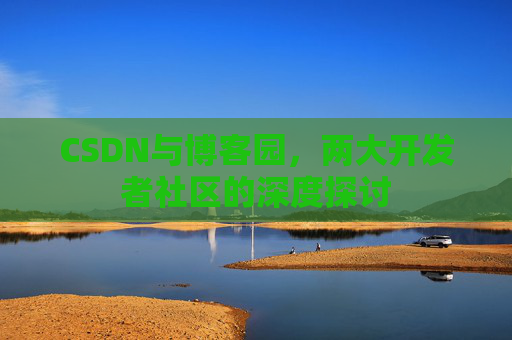 CSDN与博客园,两大开发者社区的深度探讨 CSDN与博客园,两大开发者社区的深度探讨